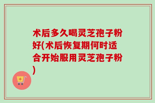 术后多久喝灵芝孢子粉好(术后恢复期何时适合开始服用灵芝孢子粉)-第1张图片-卓越灵芝孢子粉