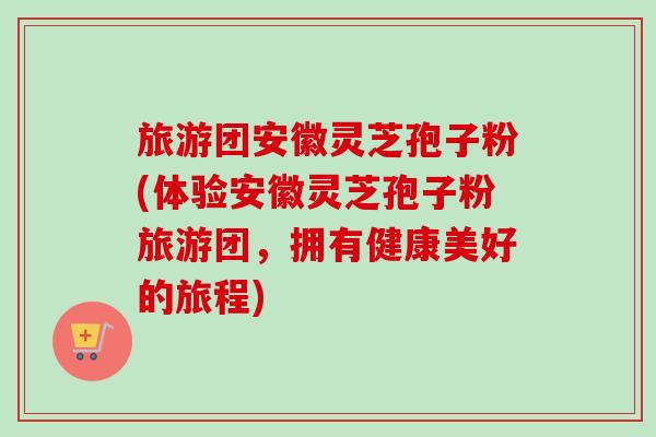 旅游团安徽灵芝孢子粉(体验安徽灵芝孢子粉旅游团,拥有健康美好的旅程)-第1张图片-卓越灵芝孢子粉 旅游团安徽灵芝孢子粉(体验安徽灵芝孢子粉旅游团,拥有健康美好的旅程)-第1张图片-卓越灵芝孢子粉