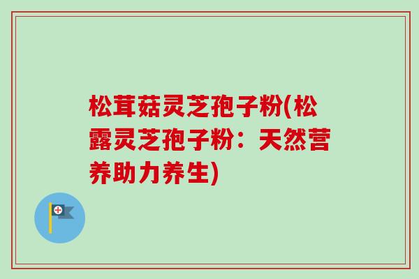 松茸菇灵芝孢子粉(松露灵芝孢子粉:天然营养助力养生)-第1张图片-卓越灵芝孢子粉 松茸菇灵芝孢子粉(松露灵芝孢子粉:天然营养助力养生)-第1张图片-卓越灵芝孢子粉