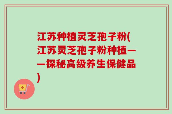 江苏种植灵芝孢子粉(江苏灵芝孢子粉种植——探秘高级养生保健品)-第1张图片-卓越灵芝孢子粉 江苏种植灵芝孢子粉(江苏灵芝孢子粉种植——探秘高级养生保健品)-第1张图片-卓越灵芝孢子粉