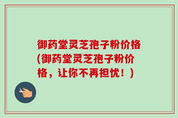 御药堂灵芝孢子粉价格(御药堂灵芝孢子粉价格,让你不再担忧!)-第1张图片-卓越灵芝孢子粉 御药堂灵芝孢子粉价格(御药堂灵芝孢子粉价格,让你不再担忧!)-第1张图片-卓越灵芝孢子粉