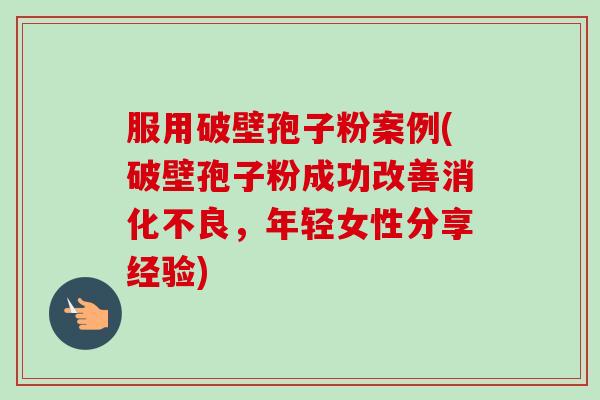服用破壁孢子粉案例(破壁孢子粉成功改善消化不良,年轻女性分享经验)-第1张图片-卓越灵芝孢子粉 服用破壁孢子粉案例(破壁孢子粉成功改善消化不良,年轻女性分享经验)-第1张图片-卓越灵芝孢子粉