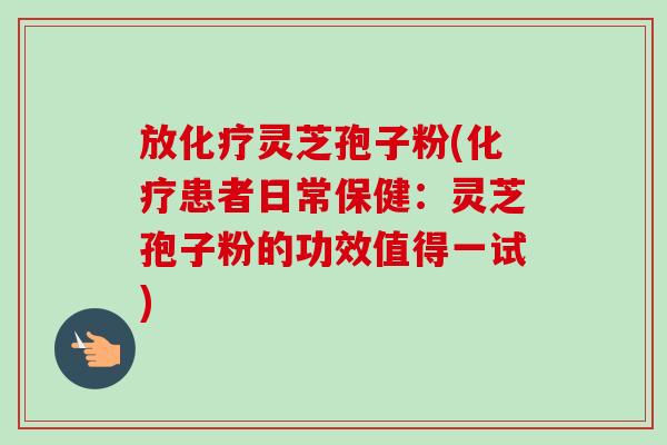 放化疗灵芝孢子粉(化疗患者日常保健：灵芝孢子粉的功效值得一试)-第1张图片-卓越灵芝孢子粉