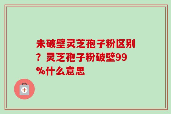 未破壁灵芝孢子粉区别？灵芝孢子粉破壁99%什么意思-第1张图片-卓越灵芝孢子粉
