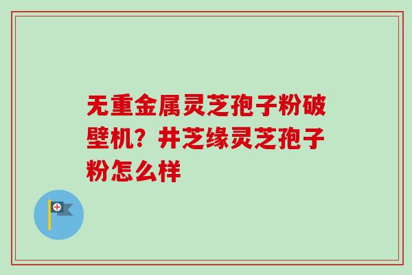 无重金属灵芝孢子粉破壁机?井芝缘灵芝孢子粉怎么样-第1张图片-卓越灵芝孢子粉 无重金属灵芝孢子粉破壁机?井芝缘灵芝孢子粉怎么样-第1张图片-卓越灵芝孢子粉