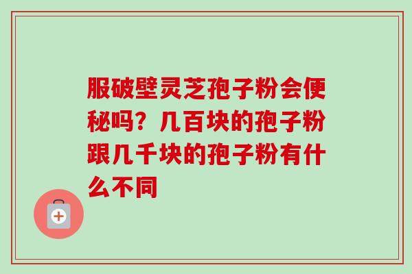 服破壁灵芝孢子粉会便秘吗？几百块的孢子粉跟几千块的孢子粉有什么不同-第1张图片-卓越灵芝孢子粉