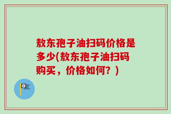 敖东孢子油扫码价格是多少(敖东孢子油扫码购买,价格如何?)-第1张图片-卓越灵芝孢子粉 敖东孢子油扫码价格是多少(敖东孢子油扫码购买,价格如何?)-第1张图片-卓越灵芝孢子粉