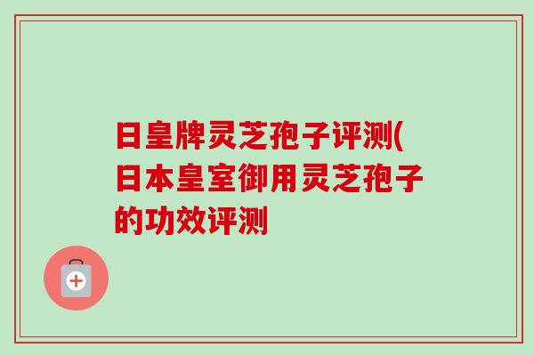 日皇牌灵芝孢子评测(日本皇室御用灵芝孢子的功效评测-第1张图片-卓越灵芝孢子粉 日皇牌灵芝孢子评测(日本皇室御用灵芝孢子的功效评测-第1张图片-卓越灵芝孢子粉