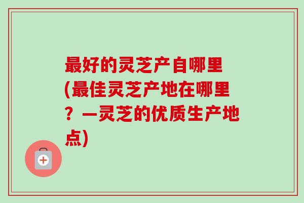 最好的灵芝产自哪里 (最佳灵芝产地在哪里?—灵芝的优质生产地点)-第1张图片-卓越灵芝孢子粉 最好的灵芝产自哪里 (最佳灵芝产地在哪里?—灵芝的优质生产地点)-第1张图片-卓越灵芝孢子粉