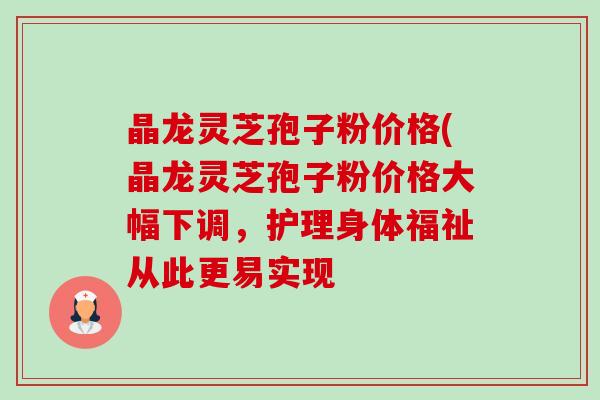 晶龙灵芝孢子粉价格(晶龙灵芝孢子粉价格大幅下调，护理身体福祉从此更易实现-第1张图片-卓越灵芝孢子粉