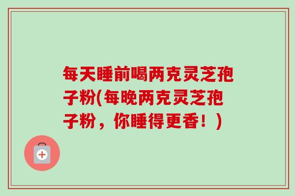 每天睡前喝两克灵芝孢子粉(每晚两克灵芝孢子粉，你睡得更香！)-第1张图片-卓越灵芝孢子粉