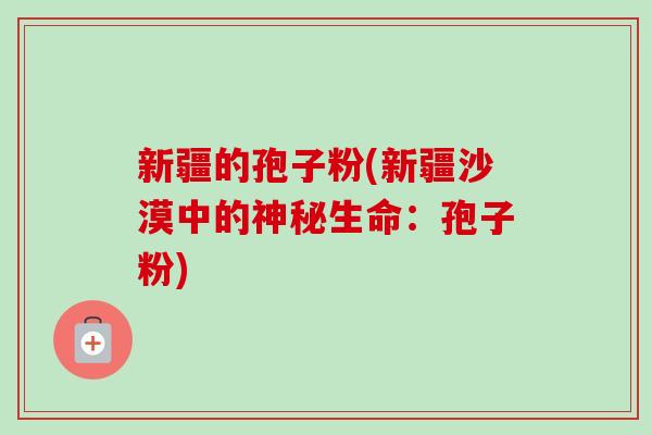 新疆的孢子粉(新疆沙漠中的神秘生命：孢子粉)-第1张图片-卓越灵芝孢子粉