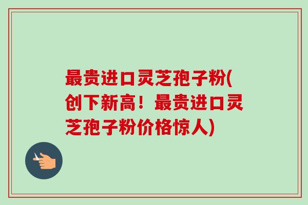 最贵进口灵芝孢子粉(创下新高!最贵进口灵芝孢子粉价格惊人)-第1张图片-卓越灵芝孢子粉 最贵进口灵芝孢子粉(创下新高!最贵进口灵芝孢子粉价格惊人)-第1张图片-卓越灵芝孢子粉