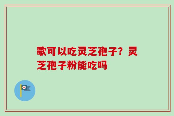歌可以吃灵芝孢子?灵芝孢子粉能吃吗-第1张图片-卓越灵芝孢子粉 歌可以吃灵芝孢子?灵芝孢子粉能吃吗-第1张图片-卓越灵芝孢子粉
