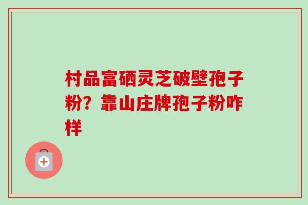 村品富硒灵芝破壁孢子粉?靠山庄牌孢子粉咋样-第1张图片-卓越灵芝孢子粉 村品富硒灵芝破壁孢子粉?靠山庄牌孢子粉咋样-第1张图片-卓越灵芝孢子粉