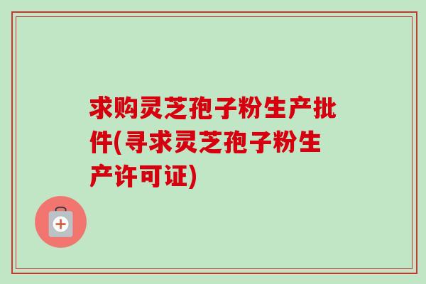 求购灵芝孢子粉生产批件(寻求灵芝孢子粉生产许可证)-第1张图片-卓越灵芝孢子粉 求购灵芝孢子粉生产批件(寻求灵芝孢子粉生产许可证)-第1张图片-卓越灵芝孢子粉