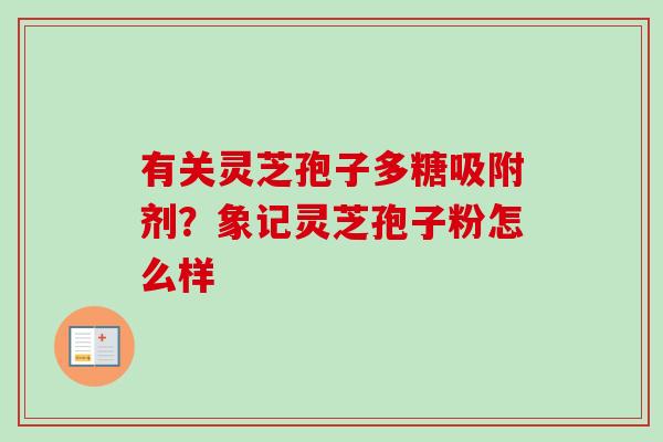 有关灵芝孢子多糖吸附剂？象记灵芝孢子粉怎么样-第1张图片-卓越灵芝孢子粉