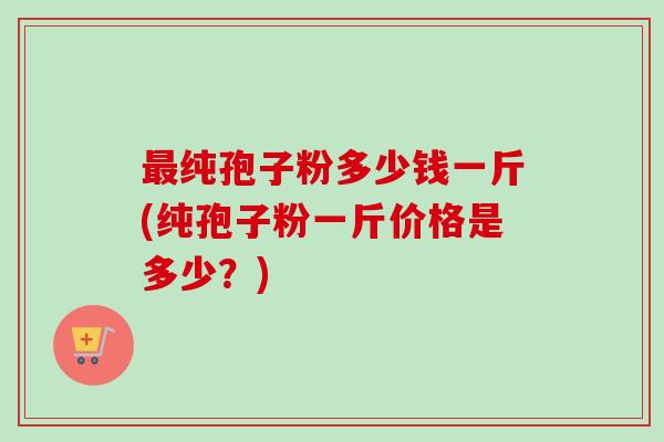 最纯孢子粉多少钱一斤(纯孢子粉一斤价格是多少?)-第1张图片-卓越灵芝孢子粉 最纯孢子粉多少钱一斤(纯孢子粉一斤价格是多少?)-第1张图片-卓越灵芝孢子粉