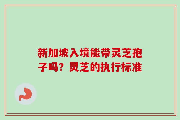 新加坡入境能带灵芝孢子吗？灵芝的执行标准-第1张图片-卓越灵芝孢子粉