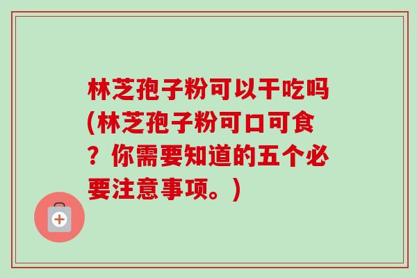 林芝孢子粉可以干吃吗(林芝孢子粉可口可食?你需要知道的五个必要注意事项。)-第1张图片-卓越灵芝孢子粉 林芝孢子粉可以干吃吗(林芝孢子粉可口可食?你需要知道的五个必要注意事项。)-第1张图片-卓越灵芝孢子粉