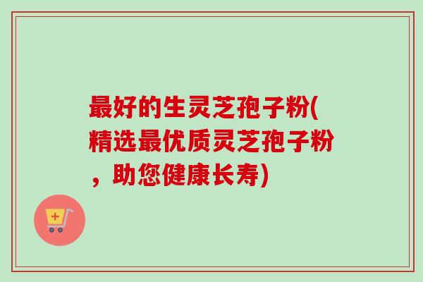 最好的生灵芝孢子粉(精选最优质灵芝孢子粉,助您健康长寿)-第1张图片-卓越灵芝孢子粉 最好的生灵芝孢子粉(精选最优质灵芝孢子粉,助您健康长寿)-第1张图片-卓越灵芝孢子粉