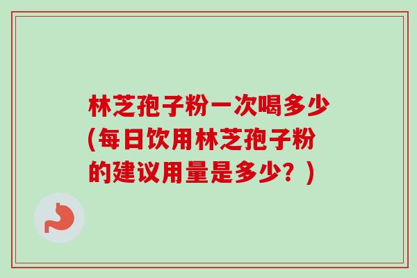 林芝孢子粉一次喝多少(每日饮用林芝孢子粉的建议用量是多少？)-第1张图片-卓越灵芝孢子粉