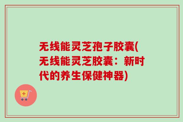 无线能灵芝孢子胶囊(无线能灵芝胶囊:新时代的养生保健神器)-第1张图片-卓越灵芝孢子粉 无线能灵芝孢子胶囊(无线能灵芝胶囊:新时代的养生保健神器)-第1张图片-卓越灵芝孢子粉