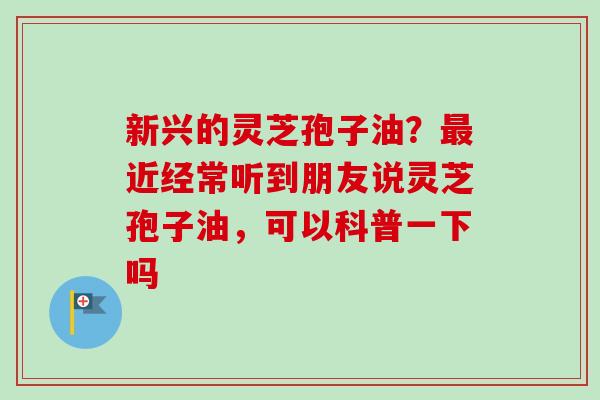 新兴的灵芝孢子油？最近经常听到朋友说灵芝孢子油，可以科普一下吗-第1张图片-卓越灵芝孢子粉