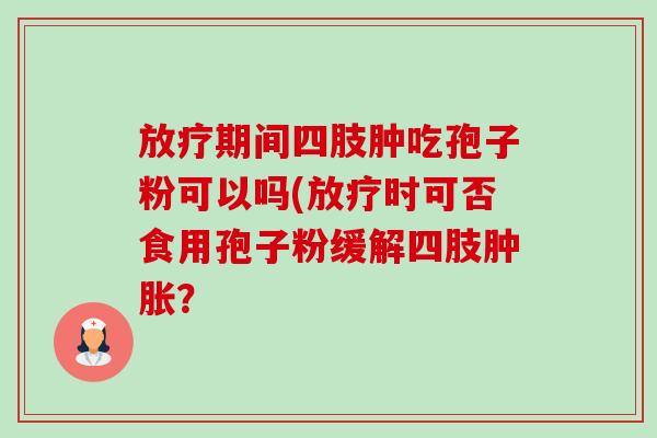 放疗期间四肢肿吃孢子粉可以吗(放疗时可否食用孢子粉缓解四肢肿胀？-第1张图片-卓越灵芝孢子粉