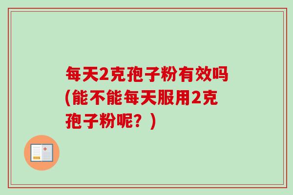 每天2克孢子粉有效吗(能不能每天服用2克孢子粉呢？)-第1张图片-卓越灵芝孢子粉