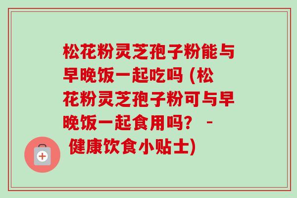 松花粉灵芝孢子粉能与早晚饭一起吃吗 (松花粉灵芝孢子粉可与早晚饭一起食用吗? - 健康饮食小贴士)-第1张图片-卓越灵芝孢子粉 松花粉灵芝孢子粉能与早晚饭一起吃吗 (松花粉灵芝孢子粉可与早晚饭一起食用吗? - 健康饮食小贴士)-第1张图片-卓越灵芝孢子粉
