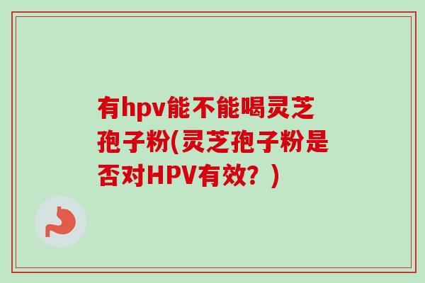 有hpv能不能喝灵芝孢子粉(灵芝孢子粉是否对HPV有效?)-第1张图片-卓越灵芝孢子粉 有hpv能不能喝灵芝孢子粉(灵芝孢子粉是否对HPV有效?)-第1张图片-卓越灵芝孢子粉