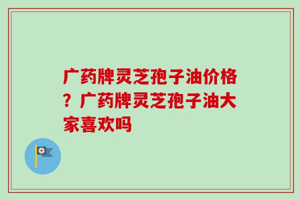 广药牌灵芝孢子油价格?广药牌灵芝孢子油大家喜欢吗-第1张图片-卓越灵芝孢子粉 广药牌灵芝孢子油价格?广药牌灵芝孢子油大家喜欢吗-第1张图片-卓越灵芝孢子粉