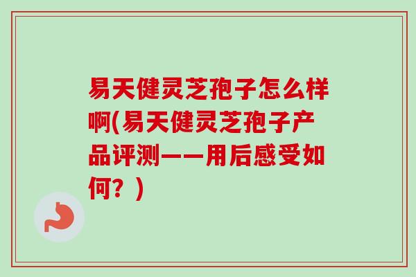 易天健灵芝孢子怎么样啊(易天健灵芝孢子产品评测——用后感受如何?)-第1张图片-卓越灵芝孢子粉 易天健灵芝孢子怎么样啊(易天健灵芝孢子产品评测——用后感受如何?)-第1张图片-卓越灵芝孢子粉