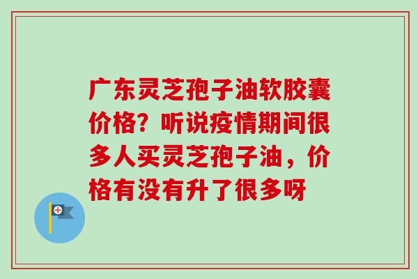广东灵芝孢子油软胶囊价格?听说疫情期间很多人买灵芝孢子油,价格有没有升了很多呀-第1张图片-卓越灵芝孢子粉 广东灵芝孢子油软胶囊价格?听说疫情期间很多人买灵芝孢子油,价格有没有升了很多呀-第1张图片-卓越灵芝孢子粉