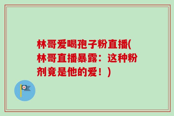 林哥爱喝孢子粉直播(林哥直播暴露：这种粉剂竟是他的爱！)-第1张图片-卓越灵芝孢子粉