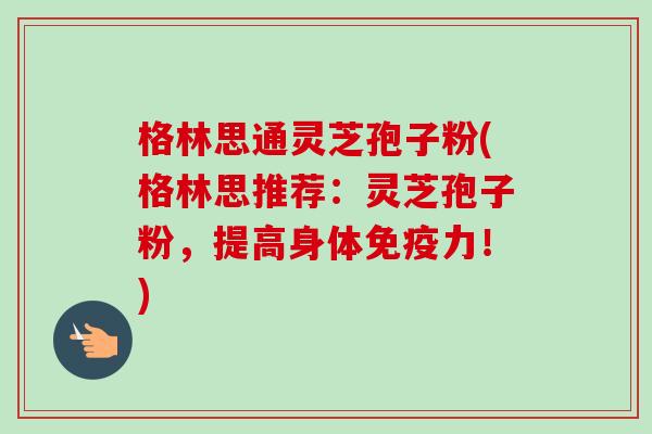 格林思通灵芝孢子粉(格林思推荐:灵芝孢子粉,提高身体免疫力!)-第1张图片-卓越灵芝孢子粉 格林思通灵芝孢子粉(格林思推荐:灵芝孢子粉,提高身体免疫力!)-第1张图片-卓越灵芝孢子粉