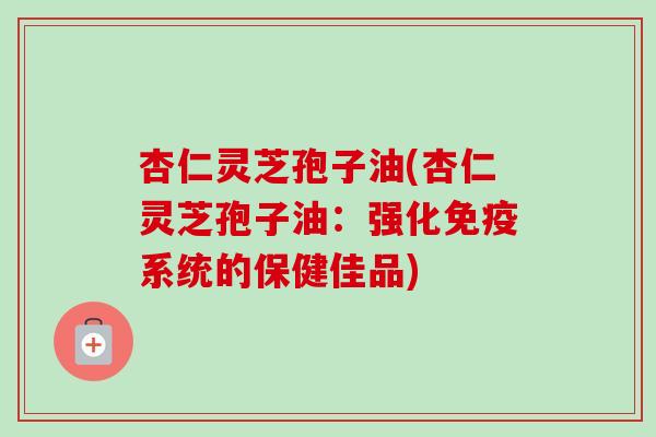 杏仁灵芝孢子油(杏仁灵芝孢子油：强化免疫系统的保健佳品)-第1张图片-卓越灵芝孢子粉