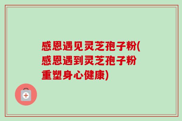 感恩遇见灵芝孢子粉(感恩遇到灵芝孢子粉 重塑身心健康)-第1张图片-卓越灵芝孢子粉 感恩遇见灵芝孢子粉(感恩遇到灵芝孢子粉 重塑身心健康)-第1张图片-卓越灵芝孢子粉