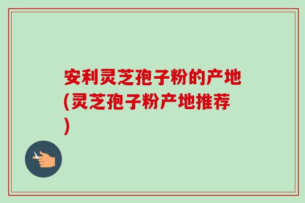 安利灵芝孢子粉的产地(灵芝孢子粉产地推荐)-第1张图片-卓越灵芝孢子粉 安利灵芝孢子粉的产地(灵芝孢子粉产地推荐)-第1张图片-卓越灵芝孢子粉