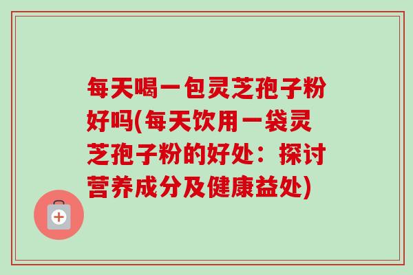 每天喝一包灵芝孢子粉好吗(每天饮用一袋灵芝孢子粉的好处：探讨营养成分及健康益处)-第1张图片-卓越灵芝孢子粉