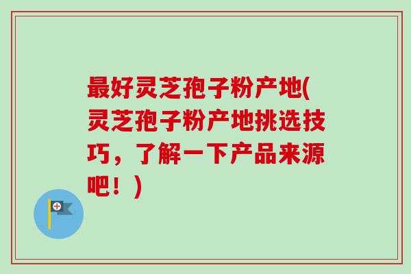 最好灵芝孢子粉产地(灵芝孢子粉产地挑选技巧,了解一下产品来源吧!)-第1张图片-卓越灵芝孢子粉 最好灵芝孢子粉产地(灵芝孢子粉产地挑选技巧,了解一下产品来源吧!)-第1张图片-卓越灵芝孢子粉