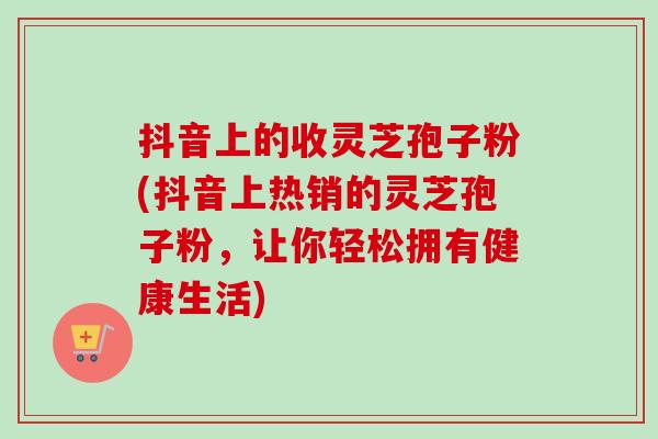 抖音上的收灵芝孢子粉(抖音上热销的灵芝孢子粉，让你轻松拥有健康生活)-第1张图片-卓越灵芝孢子粉