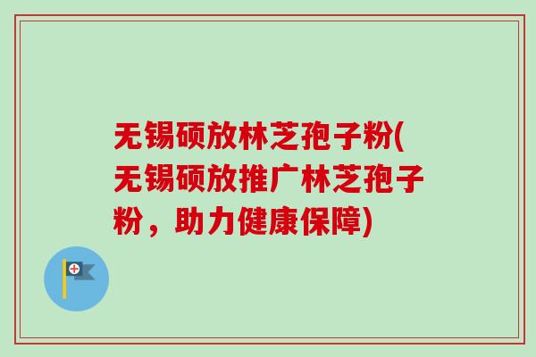 无锡硕放林芝孢子粉(无锡硕放推广林芝孢子粉，助力健康保障)-第1张图片-卓越灵芝孢子粉