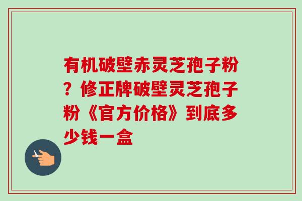 有机破壁赤灵芝孢子粉？修正牌破壁灵芝孢子粉《官方价格》到底多少钱一盒-第1张图片-卓越灵芝孢子粉