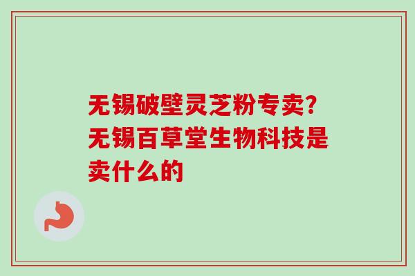 无锡破壁灵芝粉专卖？无锡百草堂生物科技是卖什么的-第1张图片-卓越灵芝孢子粉