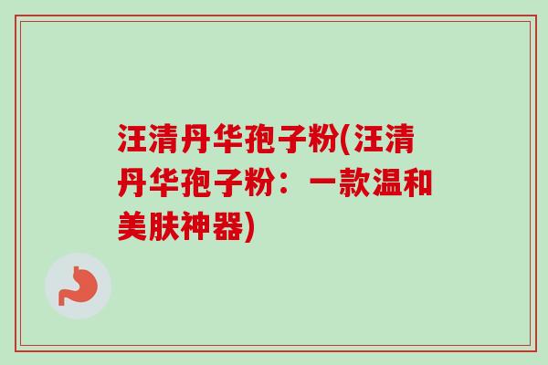汪清丹华孢子粉(汪清丹华孢子粉：一款温和美肤神器)-第1张图片-卓越灵芝孢子粉