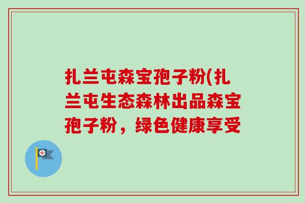 扎兰屯森宝孢子粉(扎兰屯生态森林出品森宝孢子粉,绿色健康享受-第1张图片-卓越灵芝孢子粉 扎兰屯森宝孢子粉(扎兰屯生态森林出品森宝孢子粉,绿色健康享受-第1张图片-卓越灵芝孢子粉