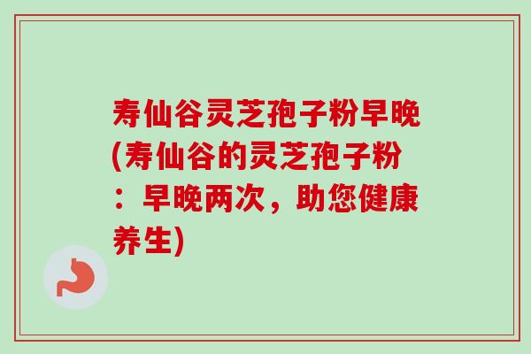 寿仙谷灵芝孢子粉早晚(寿仙谷的灵芝孢子粉：早晚两次，助您健康养生)-第1张图片-卓越灵芝孢子粉