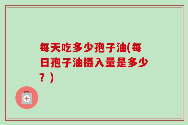 每天吃多少孢子油(每日孢子油摄入量是多少?)-第1张图片-卓越灵芝孢子粉 每天吃多少孢子油(每日孢子油摄入量是多少?)-第1张图片-卓越灵芝孢子粉